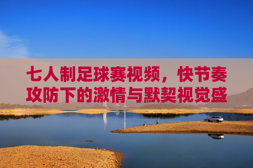 七人制足球赛视频,快节奏攻防下的激情与默契视觉盛宴