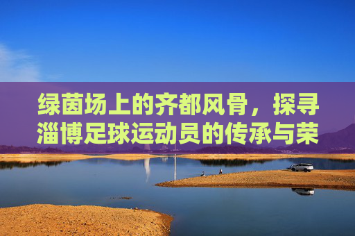 绿茵场上的齐都风骨,探寻淄博足球运动员的传承与荣光