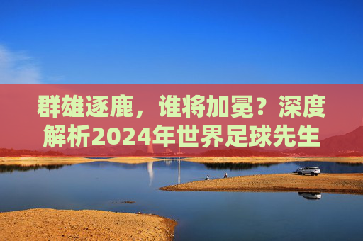群雄逐鹿,谁将加冕?深度解析2024年世界足球先生候选人名单