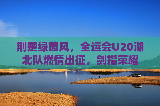 荆楚绿茵风,全运会U20湖北队燃情出征,剑指荣耀