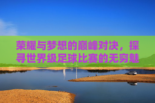 荣耀与梦想的巅峰对决,探寻世界级足球比赛的无穷魅力