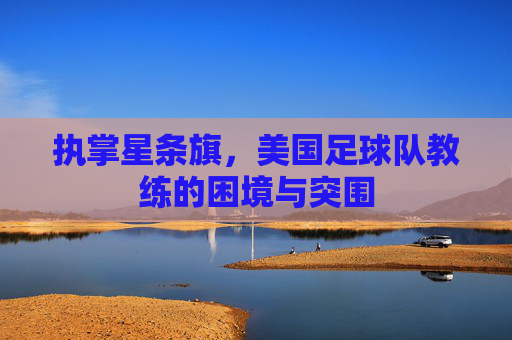 执掌星条旗,美国足球队教练的困境与突围