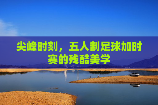 尖峰时刻,五人制足球加时赛的残酷美学