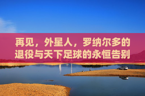 再见,外星人,罗纳尔多的退役与天下足球的永恒告别