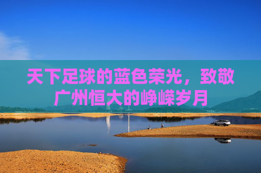 天下足球的蓝色荣光,致敬广州恒大的峥嵘岁月