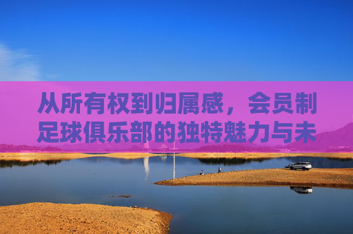 从所有权到归属感,会员制足球俱乐部的独特魅力与未来