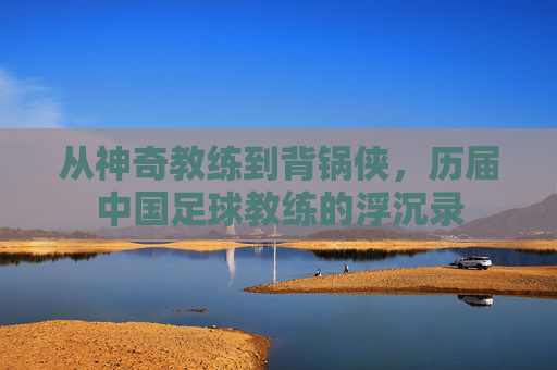从神奇教练到背锅侠,历届中国足球教练的浮沉录