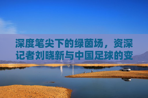深度笔尖下的绿茵场,资深记者刘晓新与中国足球的变迁史