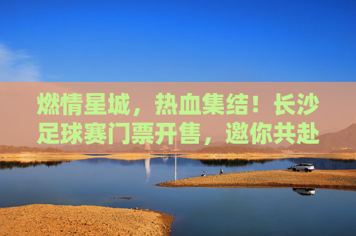 燃情星城,热血集结!长沙足球赛门票开售,邀你共赴绿茵盛宴