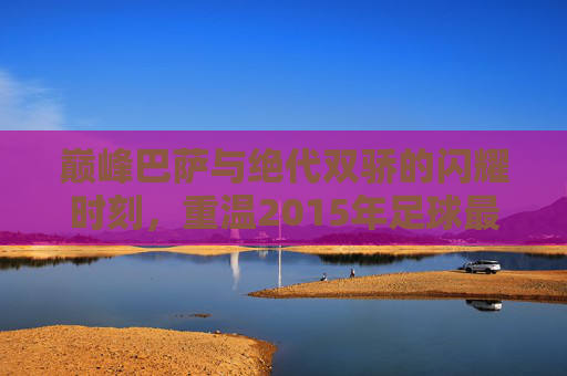 巅峰巴萨与绝代双骄的闪耀时刻,重温2015年足球最佳阵容