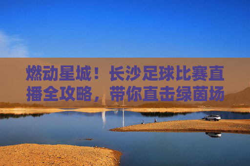 燃动星城！长沙足球比赛直播全攻略，带你直击绿茵场激情时刻