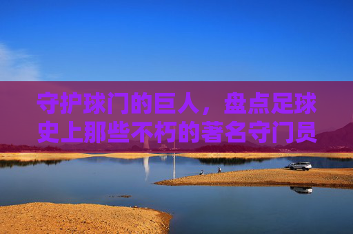 守护球门的巨人，盘点足球史上那些不朽的著名守门员