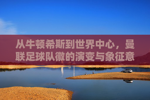 从牛顿希斯到世界中心，曼联足球队徽的演变与象征意义