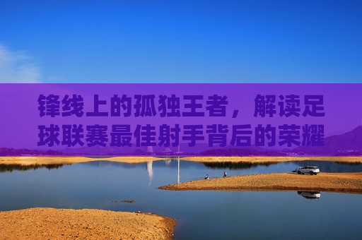 锋线上的孤独王者，解读足球联赛最佳射手背后的荣耀与孤独