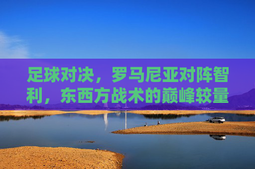 足球对决，罗马尼亚对阵智利，东西方战术的巅峰较量