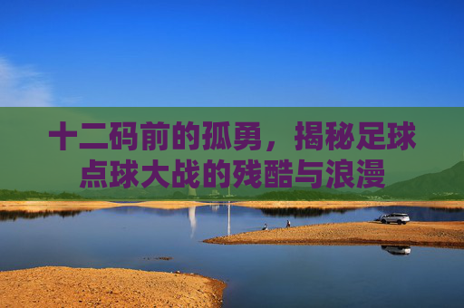 十二码前的孤勇，揭秘足球点球大战的残酷与浪漫