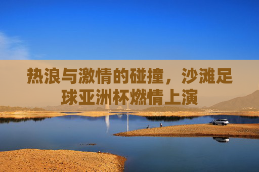 热浪与激情的碰撞，沙滩足球亚洲杯燃情上演