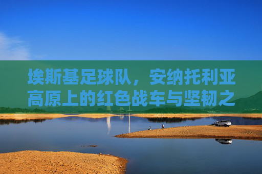埃斯基足球队,安纳托利亚高原上的红色战车与坚韧之魂