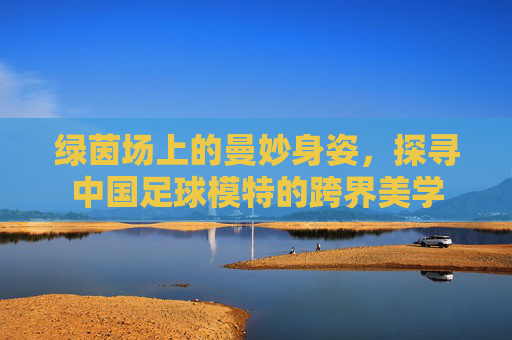 绿茵场上的曼妙身姿,探寻中国足球模特的跨界美学