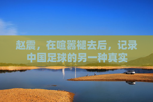 赵震,在喧嚣褪去后,记录中国足球的另一种真实
