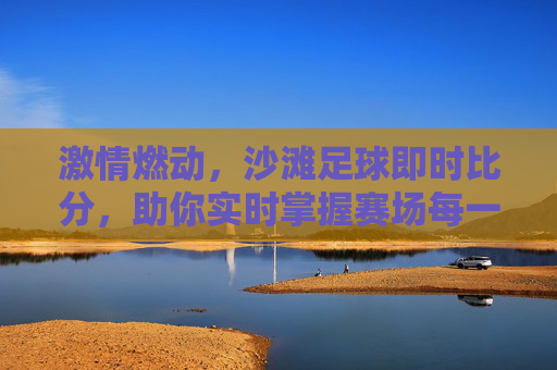 激情燃动,沙滩足球即时比分,助你实时掌握赛场每一秒心跳
