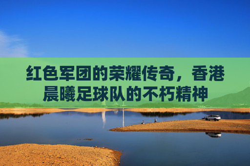 红色军团的荣耀传奇,香港晨曦足球队的不朽精神