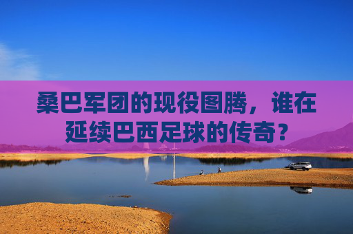桑巴军团的现役图腾,谁在延续巴西足球的传奇?