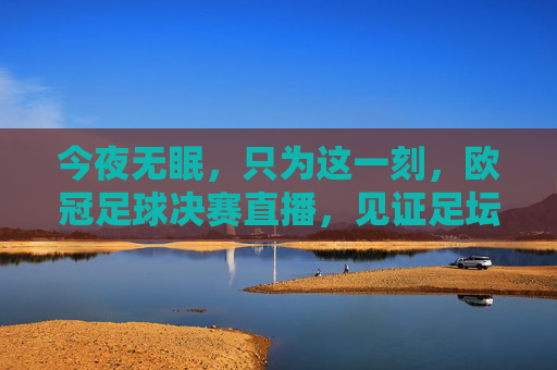 今夜无眠,只为这一刻,欧冠足球决赛直播,见证足坛新王的加冕