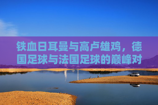 铁血日耳曼与高卢雄鸡,德国足球与法国足球的巅峰对决与传承