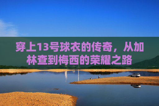 穿上13号球衣的传奇，从加林查到梅西的荣耀之路