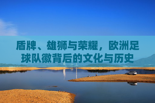盾牌、雄狮与荣耀，欧洲足球队徽背后的文化与历史