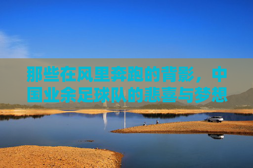 那些在风里奔跑的背影,中国业余足球队的悲喜与梦想