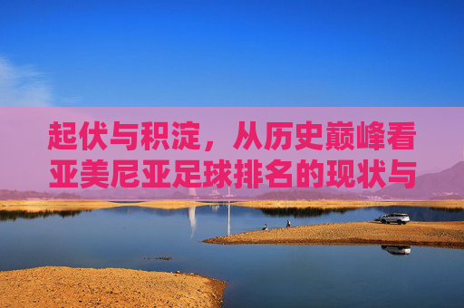 起伏与积淀，从历史巅峰看亚美尼亚足球排名的现状与未来