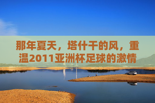 那年夏天,塔什干的风,重温2011亚洲杯足球的激情岁月