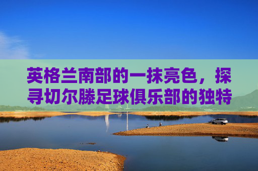 英格兰南部的一抹亮色,探寻切尔滕足球俱乐部的独特魅力