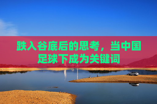 跌入谷底后的思考,当中国足球下成为关键词