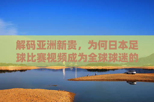 解码亚洲新贵,为何日本足球比赛视频成为全球球迷的必修课