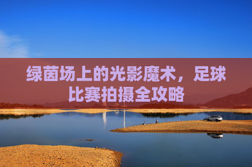 绿茵场上的光影魔术,足球比赛拍摄全攻略