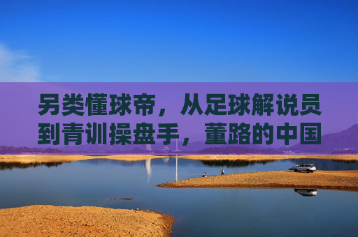 另类懂球帝，从足球解说员到青训操盘手，董路的中国足球突围路