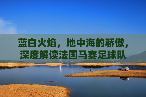 蓝白火焰，地中海的骄傲，深度解读法国马赛足球队