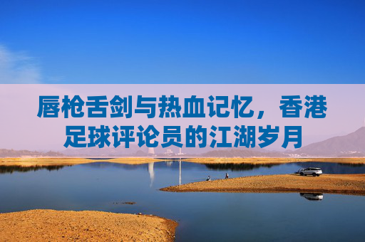 唇枪舌剑与热血记忆，香港足球评论员的江湖岁月