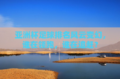 亚洲杯足球排名风云变幻，谁在领跑，谁在追赶？