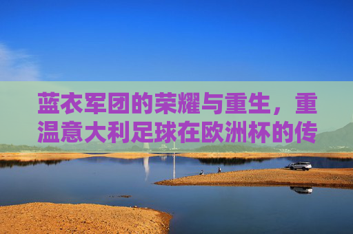 蓝衣军团的荣耀与重生,重温意大利足球在欧洲杯的传奇时刻