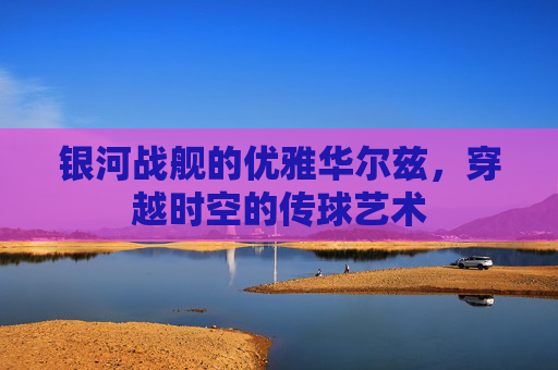 银河战舰的优雅华尔兹，穿越时空的传球艺术