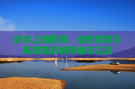 球衣上的图腾,业余足球队队徽背后的热血与江湖