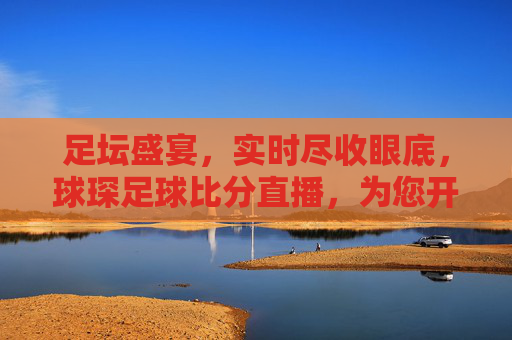 足坛盛宴,实时尽收眼底,球琛足球比分直播,为您开启激情观赛新体验