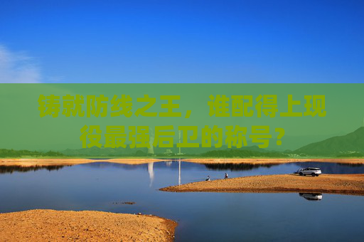 铸就防线之王,谁配得上现役最强后卫的称号?