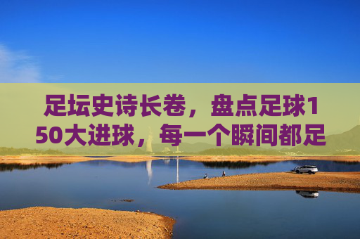 足坛史诗长卷,盘点足球150大进球,每一个瞬间都足以载入史册