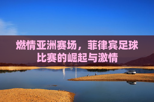 燃情亚洲赛场，菲律宾足球比赛的崛起与激情