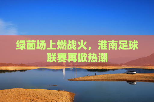 绿茵场上燃战火,淮南足球联赛再掀热潮